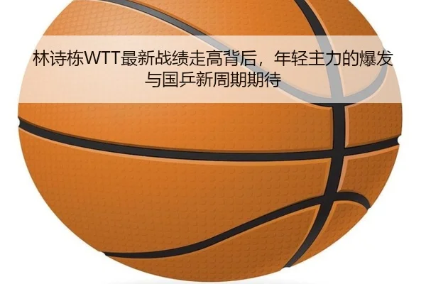 林诗栋WTT最新战绩走高背后，年轻主力的爆发与国乒新周期期待 | WENDING