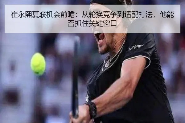崔永熙夏联机会前瞻：从轮换竞争到适配打法，他能否抓住关键窗口